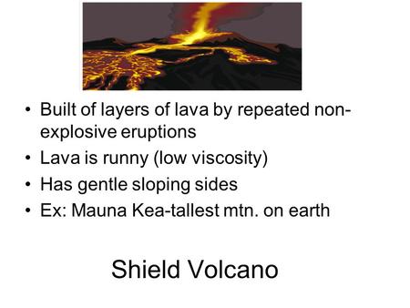 Shield Volcano Built of layers of lava by repeated non- explosive eruptions Lava is runny (low viscosity) Has gentle sloping sides Ex: Mauna Kea-tallest.