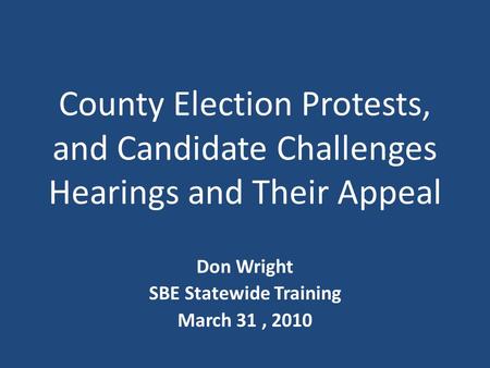 County Election Protests, and Candidate Challenges Hearings and Their Appeal Don Wright SBE Statewide Training March 31, 2010.