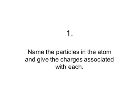 1. Name the particles in the atom and give the charges associated with each.