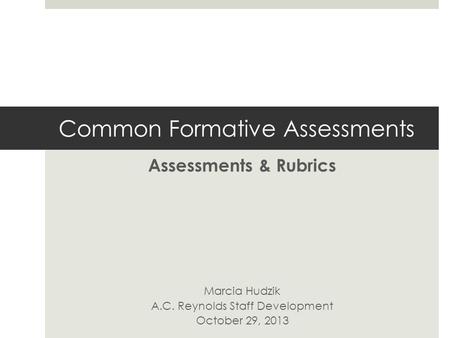 Common Formative Assessments Assessments & Rubrics Marcia Hudzik A.C. Reynolds Staff Development October 29, 2013.