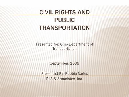 CIVIL RIGHTS AND PUBLIC TRANSPORTATION Presented for: Ohio Department of Transportation September, 2008 Presented By: Robbie Sarles RLS & Associates, Inc.
