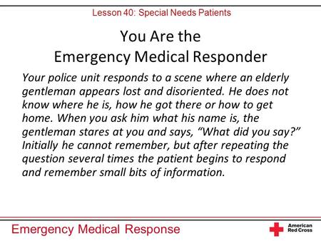 Emergency Medical Response You Are the Emergency Medical Responder Your police unit responds to a scene where an elderly gentleman appears lost and disoriented.
