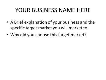 YOUR BUSINESS NAME HERE A Brief explanation of your business and the specific target market you will market to Why did you choose this target market?
