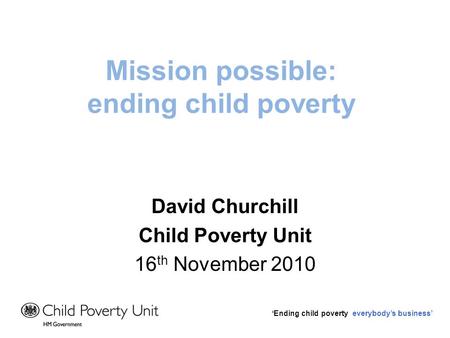 Ending child poverty everybodys business Mission possible: ending child poverty David Churchill Child Poverty Unit 16 th November 2010.