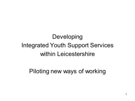 1 Developing Integrated Youth Support Services within Leicestershire Piloting new ways of working.