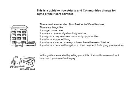 This is a guide to how Adults and Communities charge for some of their care services. These services are called Non Residential Care Services. These are.