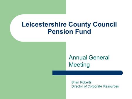 Leicestershire County Council Pension Fund Annual General Meeting Brian Roberts Director of Corporate Resources.