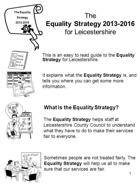 1 The Equality Strategy 2013-2016 for Leicestershire This is an easy to read guide to the Equality Strategy for Leicestershire. The Equality Strategy 2013-2016.