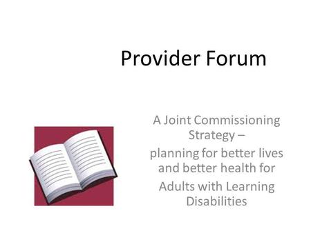 Provider Forum A Joint Commissioning Strategy – planning for better lives and better health for Adults with Learning Disabilities.