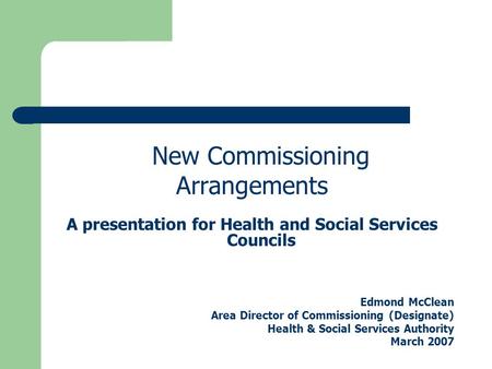 New Commissioning Arrangements A presentation for Health and Social Services Councils Edmond McClean Area Director of Commissioning (Designate) Health.