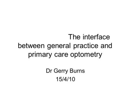 The interface between general practice and primary care optometry Dr Gerry Burns 15/4/10.