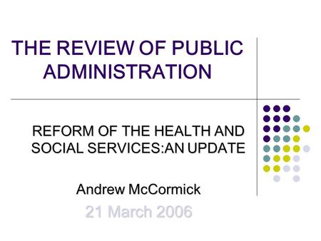 THE REVIEW OF PUBLIC ADMINISTRATION REFORM OF THE HEALTH AND SOCIAL SERVICES:AN UPDATE Andrew McCormick 21 March 2006.