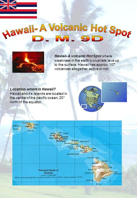 Hawaii- A volcanic Hot Spot where weakness in the earths crust lets lava up to the surface. Hawaii has approx. 107 volcanoes altogether, active or not.