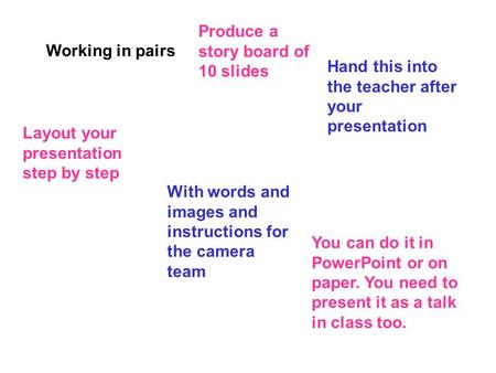 Working in pairs Produce a story board of 10 slides Hand this into the teacher after your presentation Layout your presentation step by step With words.
