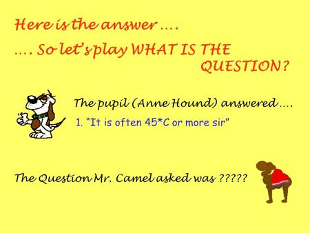 Here is the answer …. …. So lets play WHAT IS THE QUESTION? The pupil (Anne Hound) answered …. 1. It is often 45*C or more sir The Question Mr. Camel asked.