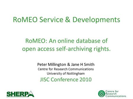RoMEO Service & Developments Peter Millington & Jane H Smith Centre for Research Communications University of Nottingham JISC Conference 2010 RoMEO: An.