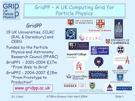 S.L.LloydATSE e-Science Visit April 2004Slide 1 GridPP – A UK Computing Grid for Particle Physics GridPP 19 UK Universities, CCLRC (RAL & Daresbury) and.