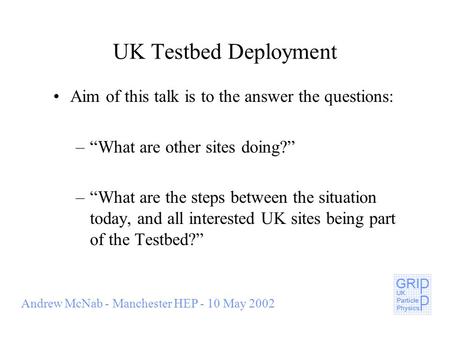Andrew McNab - Manchester HEP - 10 May 2002 UK Testbed Deployment Aim of this talk is to the answer the questions: –What are other sites doing? –What are.