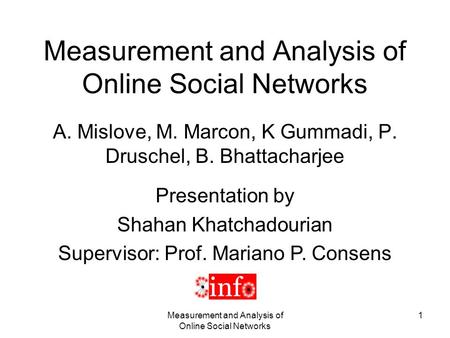Measurement and Analysis of Online Social Networks 1 A. Mislove, M. Marcon, K Gummadi, P. Druschel, B. Bhattacharjee Presentation by Shahan Khatchadourian.