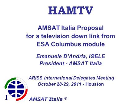 AMSAT Italia ® HAMTV AMSAT Italia Proposal for a television down link from ESA Columbus module Emanuele DAndria, IØELE President - AMSAT Italia ARISS International.