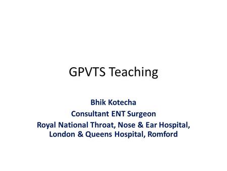 GPVTS Teaching Bhik Kotecha Consultant ENT Surgeon Royal National Throat, Nose & Ear Hospital, London & Queens Hospital, Romford.