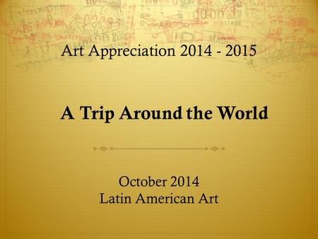 Art Appreciation 2014 - 2015 October 2014 Latin American Art A Trip Around the World.