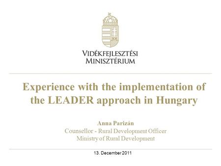 Experience with the implementation of the LEADER approach in Hungary Anna Parizán Counsellor - Rural Development Officer Ministry of Rural Development.