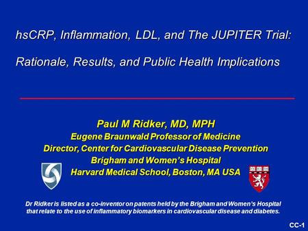 CC-1 hsCRP, Inflammation, LDL, and The JUPITER Trial: Rationale, Results, and Public Health Implications Paul M Ridker, MD, MPH Eugene Braunwald Professor.