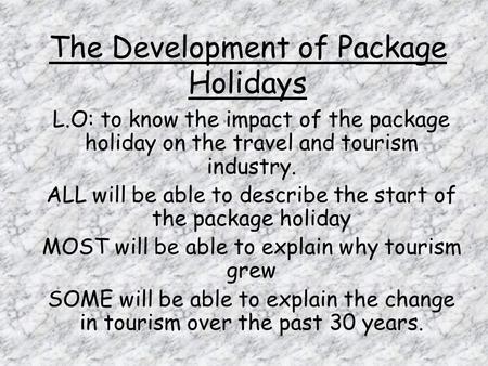 The Development of Package Holidays L.O: to know the impact of the package holiday on the travel and tourism industry. ALL will be able to describe the.