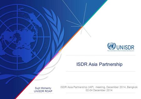 ISDR Asia Partnership (IAP) meeting, December 2014, Bangkok 02-04 December 2014 Sujit Mohanty UNISDR ROAP ISDR Asia Partnership.