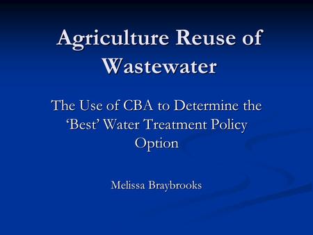 Agriculture Reuse of Wastewater The Use of CBA to Determine the ‘Best’ Water Treatment Policy Option Melissa Braybrooks.