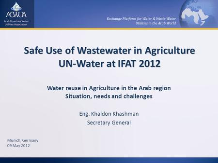 Safe Use of Wastewater in Agriculture UN-Water at IFAT 2012 Water reuse in Agriculture in the Arab region Situation, needs and challenges Eng. Khaldon.