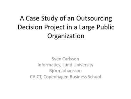 A Case Study of an Outsourcing Decision Project in a Large Public Organization Sven Carlsson Informatics, Lund University Björn Johansson CAICT, Copenhagen.