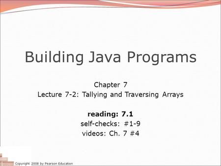 Copyright 2008 by Pearson Education Building Java Programs Chapter 7 Lecture 7-2: Tallying and Traversing Arrays reading: 7.1 self-checks: #1-9 videos:
