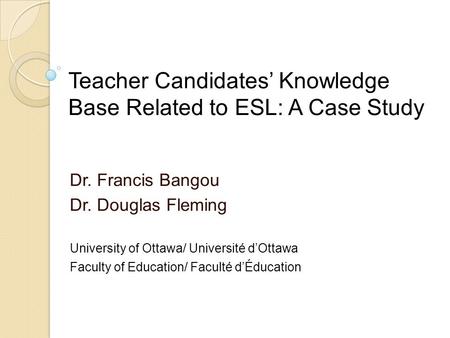 Teacher Candidates’ Knowledge Base Related to ESL: A Case Study Dr. Francis Bangou Dr. Douglas Fleming University of Ottawa/ Université d’Ottawa Faculty.