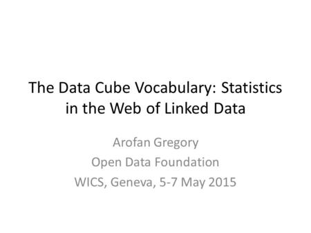The Data Cube Vocabulary: Statistics in the Web of Linked Data Arofan Gregory Open Data Foundation WICS, Geneva, 5-7 May 2015.