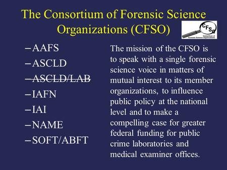 The Consortium of Forensic Science Organizations (CFSO) – AAFS – ASCLD – ASCLD/LAB – IAFN – IAI – NAME – SOFT/ABFT The mission of the CFSO is to speak.