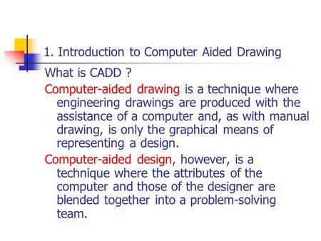 1. Introduction to Computer Aided Drawing What is CADD ? Computer-aided drawing is a technique where engineering drawings are produced with the assistance.