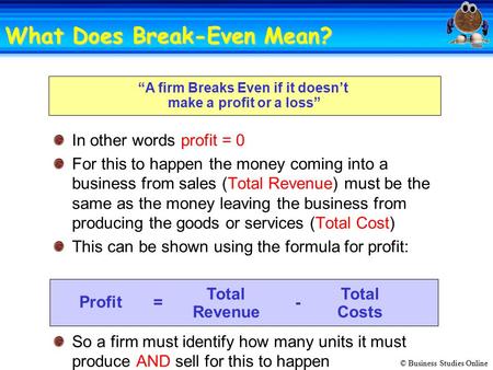 © Business Studies Online “A firm Breaks Even if it doesn’t make a profit or a loss” In other words profit = 0 For this to happen the money coming into.