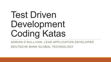 Test Driven Development Coding Katas ADRIAN O’SULLIVAN, LEAD APPLICATION DEVELOPER DEUTSCHE BANK GLOBAL TECHNOLOGY.