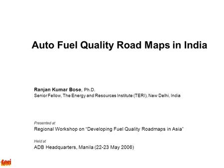 Auto Fuel Quality Road Maps in India Ranjan Kumar Bose, Ph.D. Senior Fellow, The Energy and Resources Institute (TERI), New Delhi, India Presented at Regional.