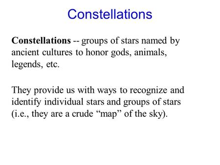 Constellations Constellations -- groups of stars named by ancient cultures to honor gods, animals, legends, etc. They provide us with ways to recognize.
