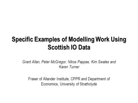 Specific Examples of Modelling Work Using Scottish IO Data Grant Allan, Peter McGregor, Nikos Pappas, Kim Swales and Karen Turner Fraser of Allander Institute,