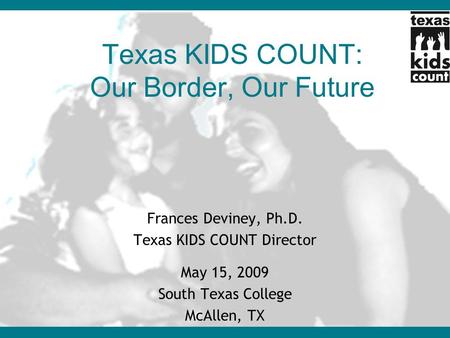 Texas KIDS COUNT: Our Border, Our Future Frances Deviney, Ph.D. Texas KIDS COUNT Director May 15, 2009 South Texas College McAllen, TX.