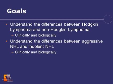 Goals Understand the differences between Hodgkin Lymphoma and non-Hodgkin Lymphoma Clinically and biologically Understand the differences between aggressive.