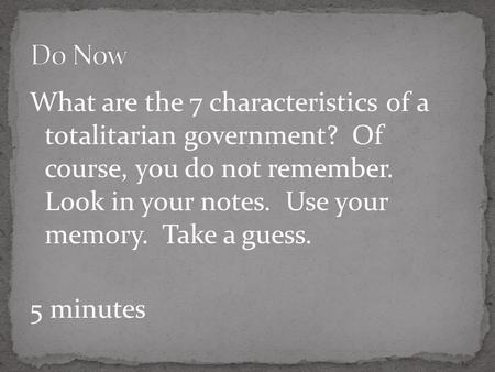 What are the 7 characteristics of a totalitarian government? Of course, you do not remember. Look in your notes. Use your memory. Take a guess. 5 minutes.