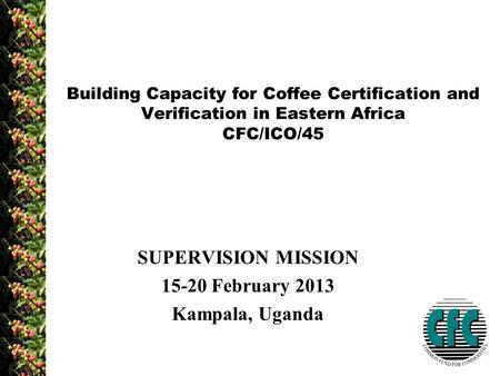 SUPERVISION MISSION 15-20 February 2013 Kampala, Uganda Building Capacity for Coffee Certification and Verification in Eastern Africa CFC/ICO/45.