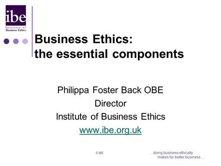 © IBE....doing business ethically makes for better business…. Business Ethics: the essential components Philippa Foster Back OBE Director Institute of.