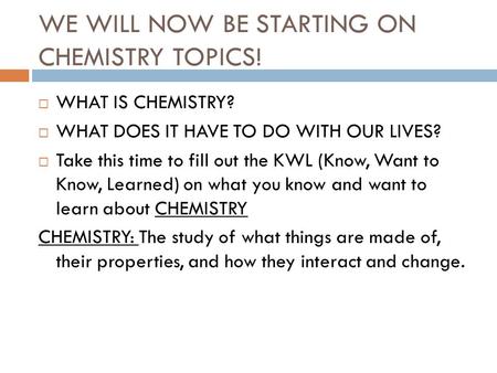 WE WILL NOW BE STARTING ON CHEMISTRY TOPICS!  WHAT IS CHEMISTRY?  WHAT DOES IT HAVE TO DO WITH OUR LIVES?  Take this time to fill out the KWL (Know,