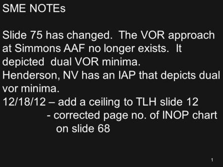 1 SME NOTEs Slide 75 has changed. The VOR approach at Simmons AAF no longer exists. It depicted dual VOR minima. Henderson, NV has an IAP that depicts.
